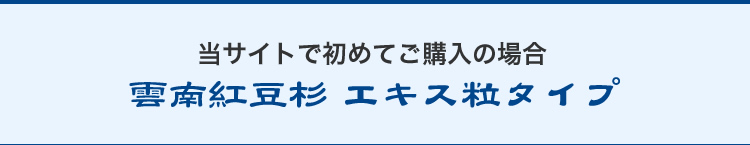 当サイトで初めてご購入の場合/雲南紅豆杉エキス粒タイプ