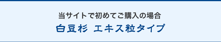 当サイトで初めてご購入の場合/白豆杉エキス粒タイプ